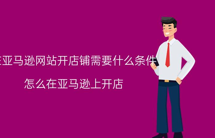 在亚马逊网站开店铺需要什么条件 怎么在亚马逊上开店？